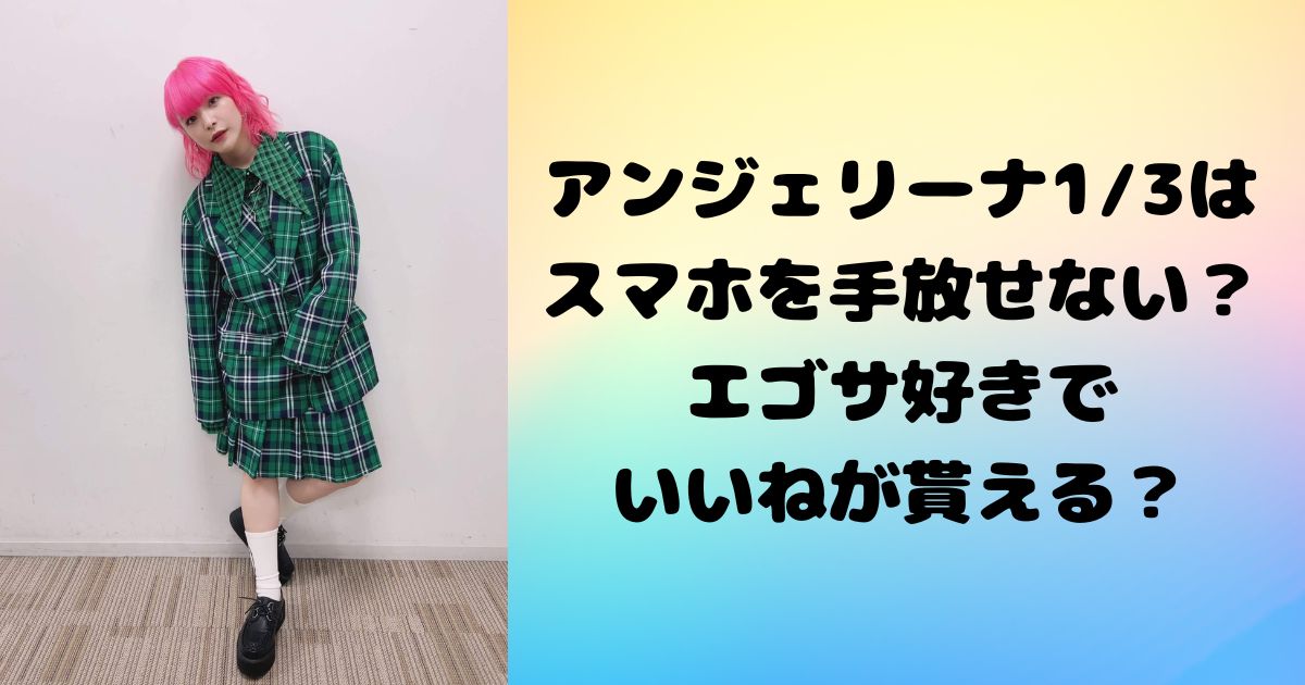 アンジェリーナ三分の一は スマホを手放せない？エゴサ好きで いいねが貰える？