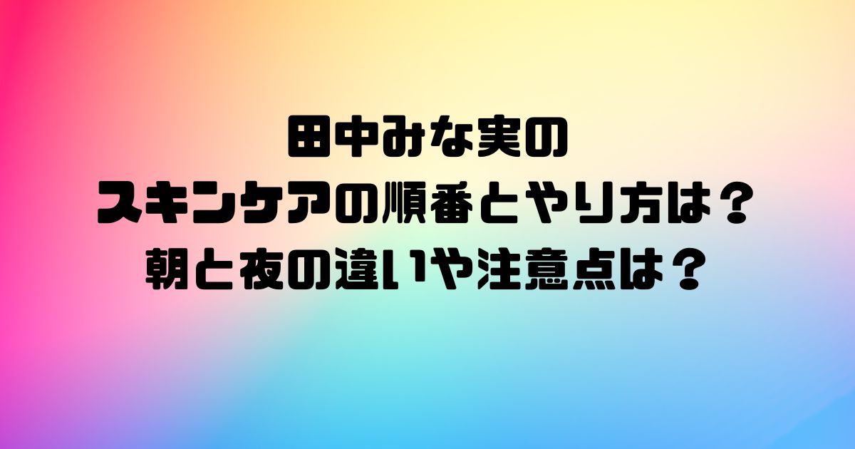 田中みな実のスキンケアの順番とやり方は？朝と夜の違いや注意点は？